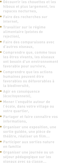 Découvrir les chouettes et les hiboux et plus largement, les rapaces nocturnes,
Faire des recherches sur internet,
Travailler sur le régime alimentaire (pelotes de rejection),
Faire des comparaisons avec d’autres oiseaux,
Comprendre que, comme tous les êtres vivants, les oiseaux ont besoin d’un environnement favorable pour survivre,
Comprendre que les actions humaines peuvent être favorables ou défavorables à la biodiversité,
Agir en conséquence (écocitoyenneté),
Mener l’enquête autour de l’école, dans votre village ou votre quartier,
Partager et faire connaître vos informations,
Organiser une exposition, une sortie guidée, une pièce de théâtre, réaliser un film...
Participer aux sorties nature en famille
Organiser une journée ou un séjour pédagogique sur les oiseaux avec sa classe...